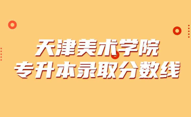 天津美術(shù)學院專升本錄取分數(shù)線2019~2021