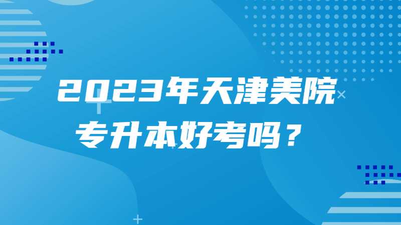 2023年天津美院專升本好考嗎,？