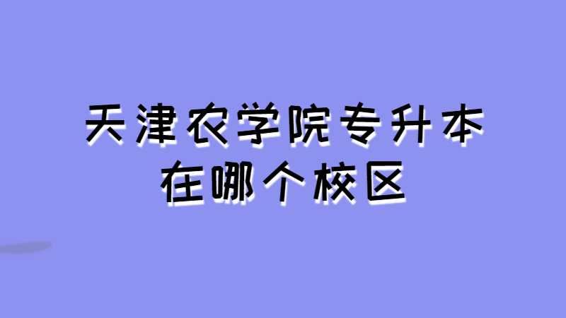 天津農(nóng)學(xué)院專升本在哪個校區(qū),？