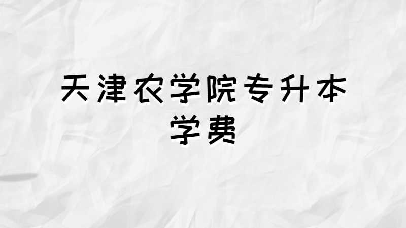 天津農(nóng)學(xué)院專升本學(xué)費(fèi)多少,？（2021~2022）