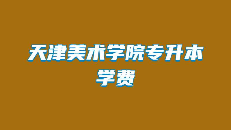 天津美術(shù)學(xué)院專升本學(xué)費(fèi)多少,？（2022~2021）