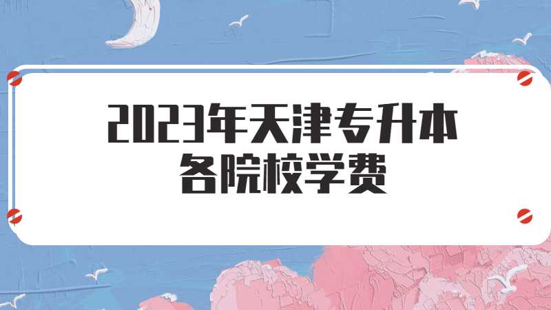 2023年天津專升本各院校學費是什么？數據匯總,！