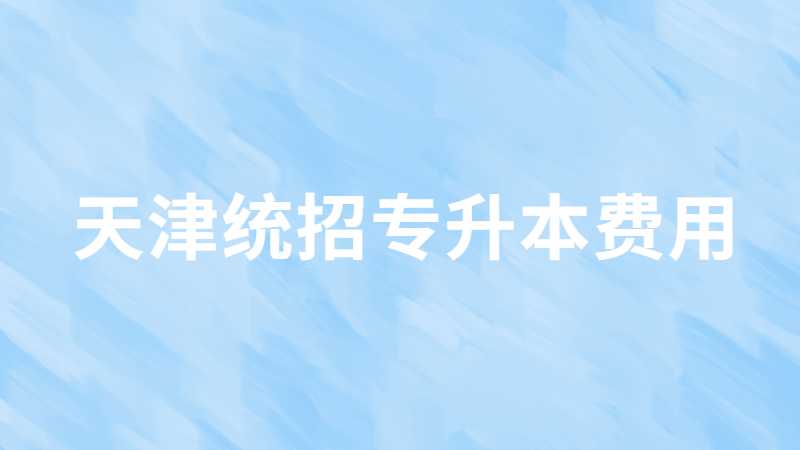 天津統(tǒng)招專升本費用多少,？讀幾年畢業(yè)？