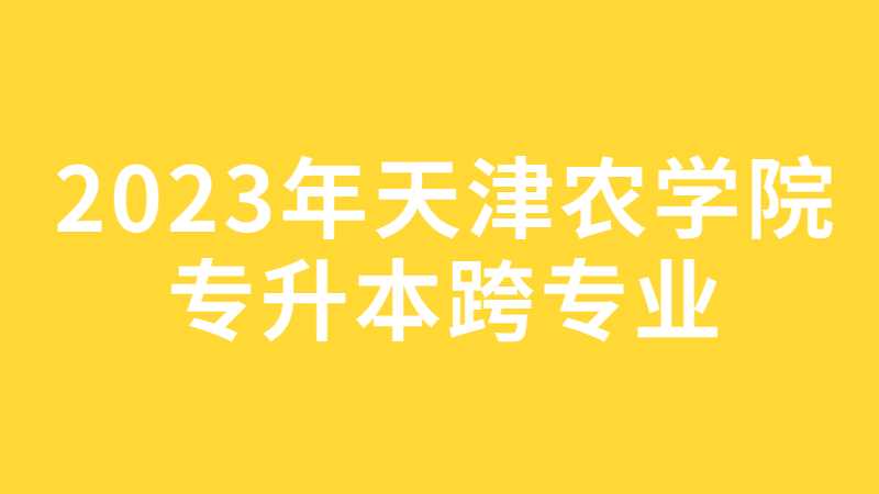 2023年天津農(nóng)學(xué)院專升本跨專業(yè)考生關(guān)注,！15日截止,！