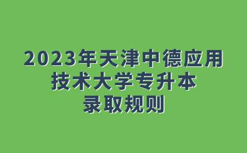 官方,！2023年天津中德應(yīng)用技術(shù)大學(xué)專升本錄取規(guī)則！